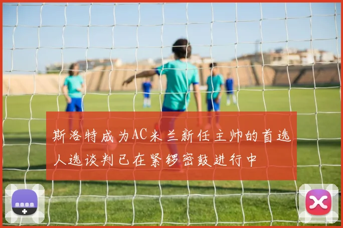 斯洛特成为AC米兰新任主帅的首选人选谈判已在紧锣密鼓进行中