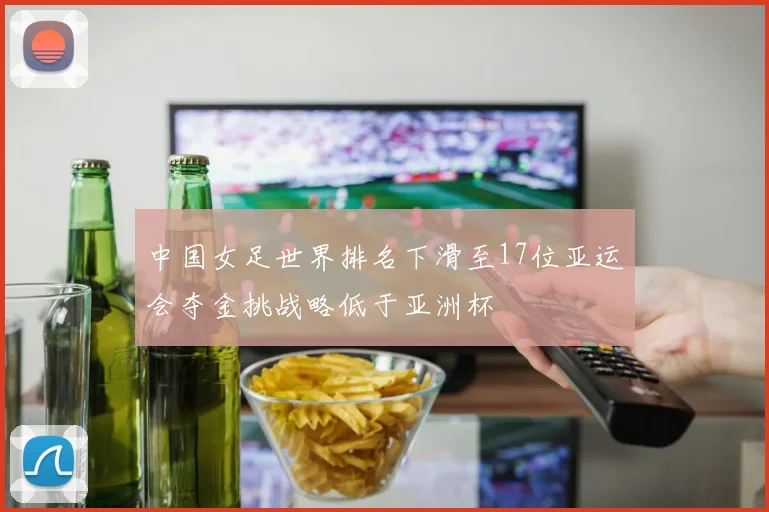 中国女足世界排名下滑至17位亚运会夺金挑战略低于亚洲杯