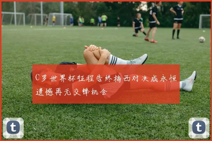 C罗世界杯征程告终梅西对决成永恒遗憾再无交锋机会