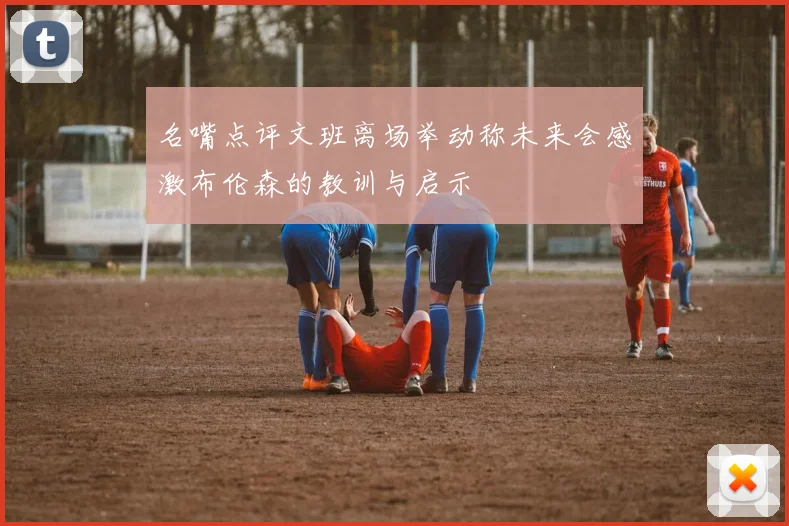 名嘴点评文班离场举动称未来会感激布伦森的教训与启示