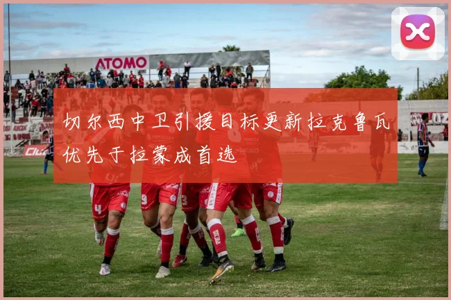 切尔西中卫引援目标更新拉克鲁瓦优先于拉蒙成首选