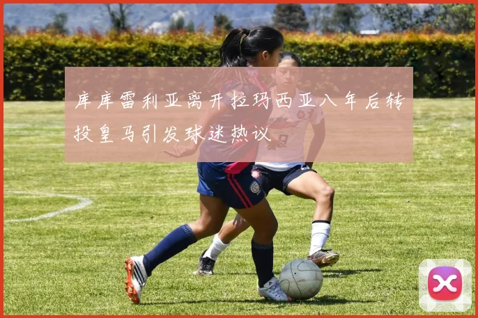 库库雷利亚离开拉玛西亚八年后转投皇马引发球迷热议
