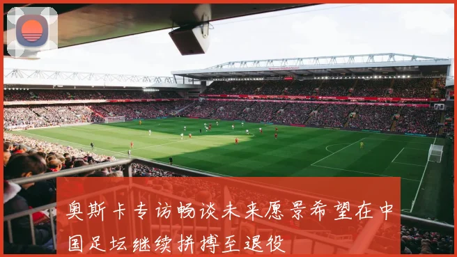 奥斯卡专访畅谈未来愿景希望在中国足坛继续拼搏至退役
