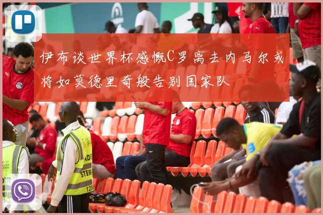 伊布谈世界杯感慨C罗离去内马尔或将如莫德里奇般告别国家队