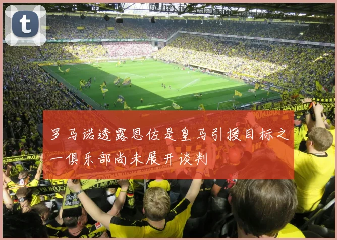 罗马诺透露恩佐是皇马引援目标之一俱乐部尚未展开谈判