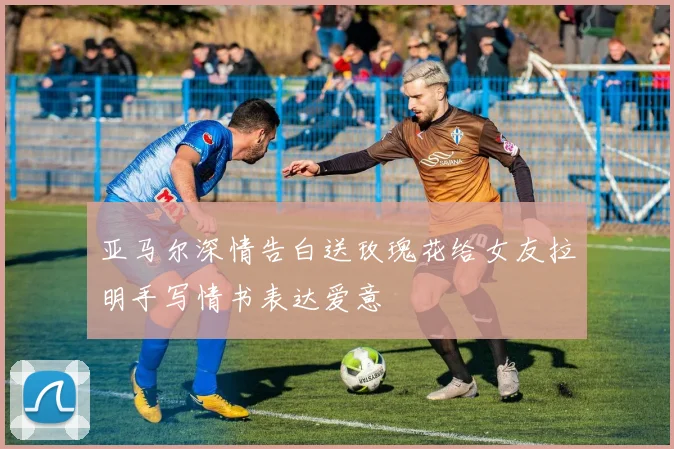 亚马尔深情告白送玫瑰花给女友拉明手写情书表达爱意