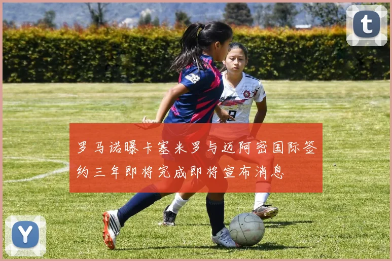罗马诺曝卡塞米罗与迈阿密国际签约三年即将完成即将宣布消息