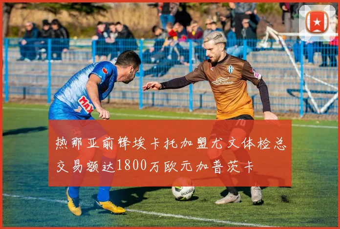 热那亚前锋埃卡托加盟尤文体检总交易额达1800万欧元加普茨卡
