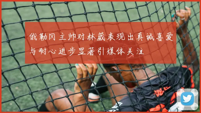 俄勒冈主帅对林葳表现出真诚喜爱与耐心进步显著引媒体关注